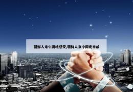 朝鲜人来中国啥感受,朝鲜人来中国走亲戚